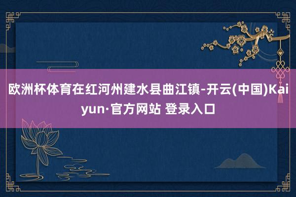欧洲杯体育在红河州建水县曲江镇-开云(中国)Kaiyun·官方网站 登录入口