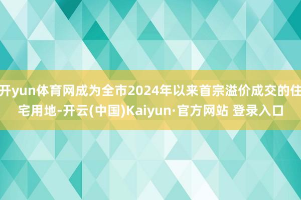 开yun体育网成为全市2024年以来首宗溢价成交的住宅用地-开云(中国)Kaiyun·官方网站 登录入口