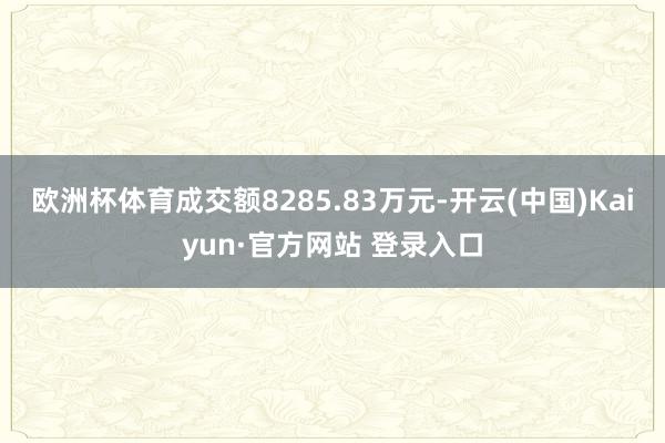 欧洲杯体育成交额8285.83万元-开云(中国)Kaiyun·官方网站 登录入口