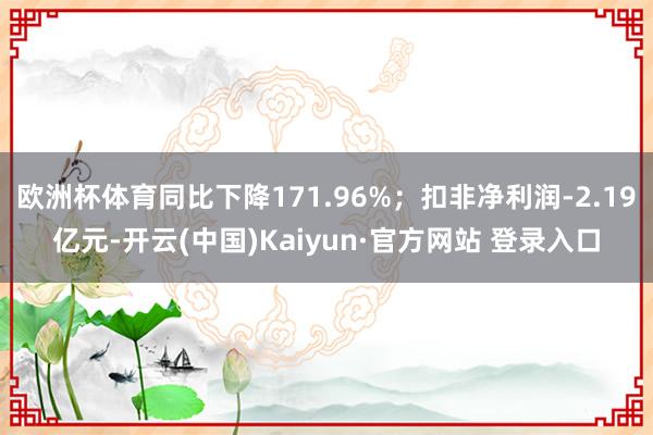 欧洲杯体育同比下降171.96%；扣非净利润-2.19亿元-开云(中国)Kaiyun·官方网站 登录入口