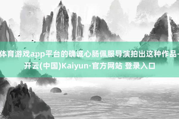 体育游戏app平台的确诚心肠佩服导演拍出这种作品-开云(中国)Kaiyun·官方网站 登录入口