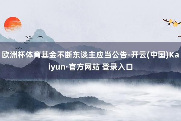 欧洲杯体育基金不断东谈主应当公告-开云(中国)Kaiyun·官方网站 登录入口