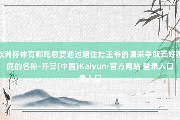 欧洲杯体育哪吒思要通过堵住灶王爷的嘴来争取五好家庭的名称-开云(中国)Kaiyun·官方网站 登录入口