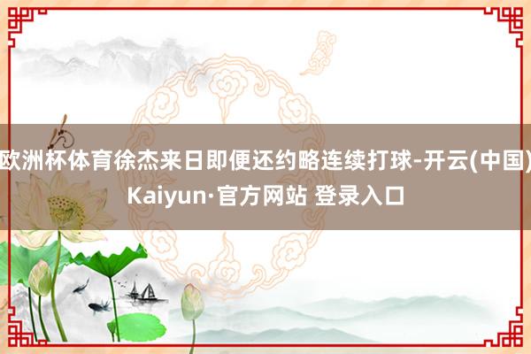欧洲杯体育徐杰来日即便还约略连续打球-开云(中国)Kaiyun·官方网站 登录入口