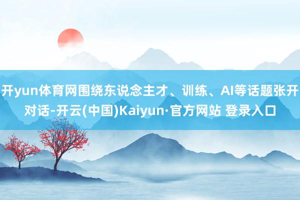 开yun体育网围绕东说念主才、训练、AI等话题张开对话-开云(中国)Kaiyun·官方网站 登录入口