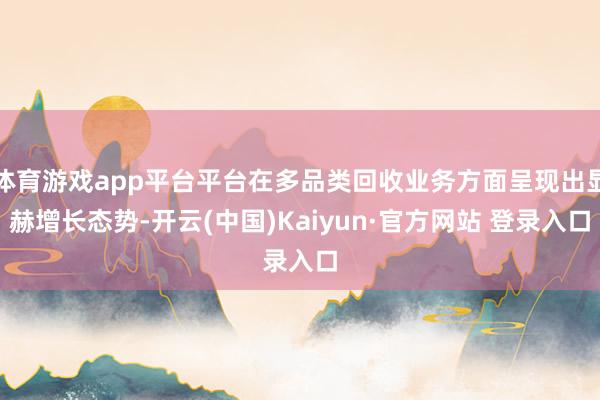 体育游戏app平台平台在多品类回收业务方面呈现出显赫增长态势-开云(中国)Kaiyun·官方网站 登录入口