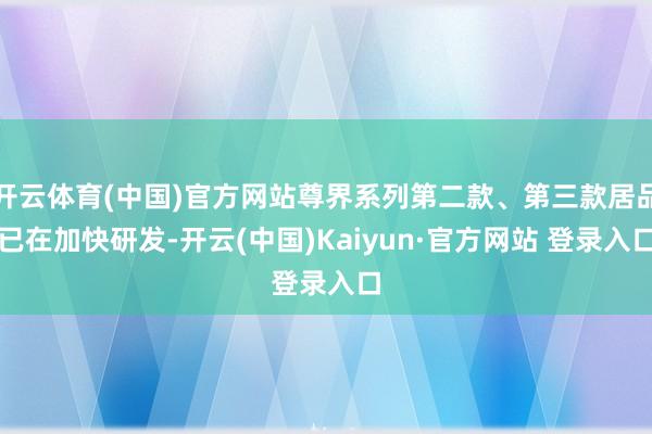 开云体育(中国)官方网站尊界系列第二款、第三款居品已在加快研发-开云(中国)Kaiyun·官方网站 登录入口