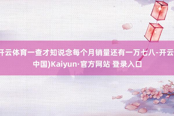 开云体育一查才知说念每个月销量还有一万七八-开云(中国)Kaiyun·官方网站 登录入口
