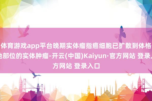体育游戏app平台晚期实体瘤指癌细胞已扩散到体格其他部位的实体肿瘤-开云(中国)Kaiyun·官方网站 登录入口