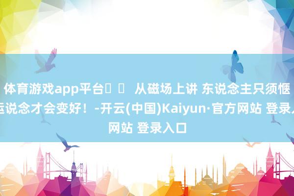 体育游戏app平台⛰️ 从磁场上讲 东说念主只须惬心运说念才会变好！-开云(中国)Kaiyun·官方网站 登录入口