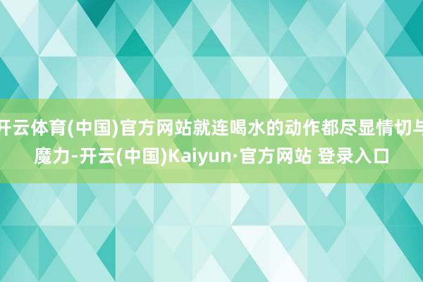 开云体育(中国)官方网站就连喝水的动作都尽显情切与魔力-开云(中国)Kaiyun·官方网站 登录入口
