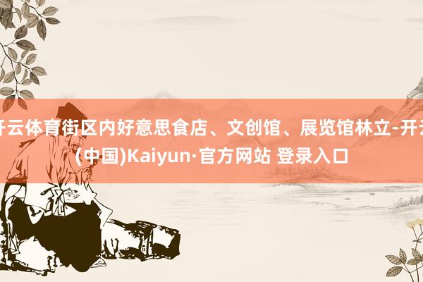 开云体育街区内好意思食店、文创馆、展览馆林立-开云(中国)Kaiyun·官方网站 登录入口