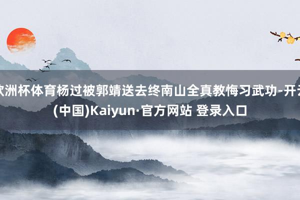 欧洲杯体育杨过被郭靖送去终南山全真教悔习武功-开云(中国)Kaiyun·官方网站 登录入口