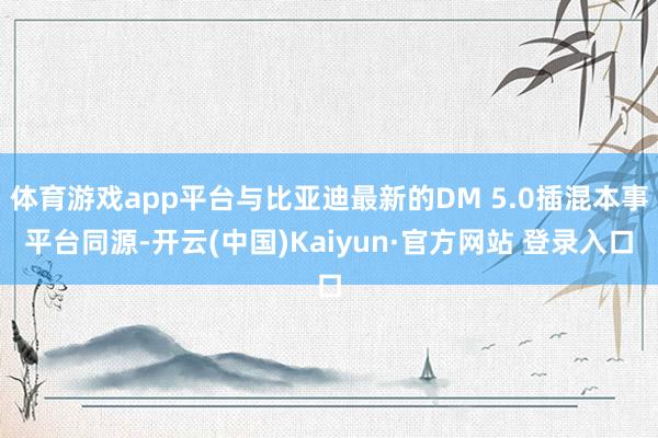 体育游戏app平台与比亚迪最新的DM 5.0插混本事平台同源-开云(中国)Kaiyun·官方网站 登录入口