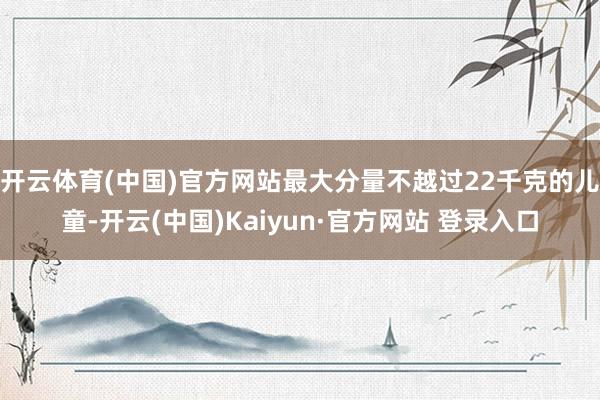 开云体育(中国)官方网站最大分量不越过22千克的儿童-开云(中国)Kaiyun·官方网站 登录入口