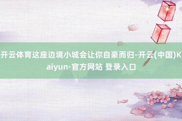 开云体育这座边境小城会让你自豪而归-开云(中国)Kaiyun·官方网站 登录入口
