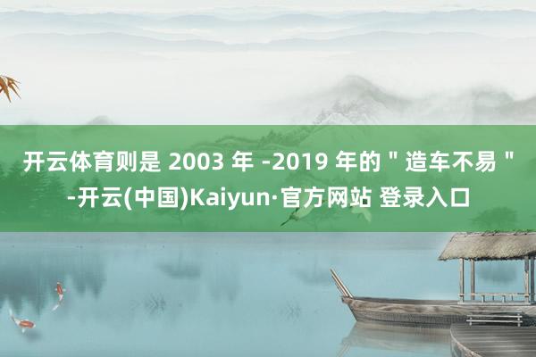 开云体育则是 2003 年 -2019 年的＂造车不易＂-开云(中国)Kaiyun·官方网站 登录入口