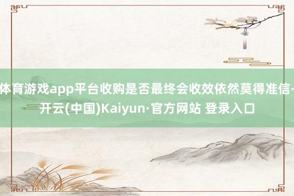 体育游戏app平台收购是否最终会收效依然莫得准信-开云(中国)Kaiyun·官方网站 登录入口