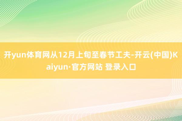 开yun体育网从12月上旬至春节工夫-开云(中国)Kaiyun·官方网站 登录入口