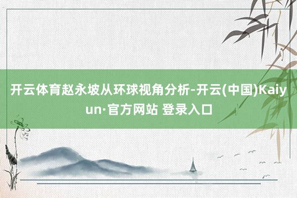 开云体育赵永坡从环球视角分析-开云(中国)Kaiyun·官方网站 登录入口