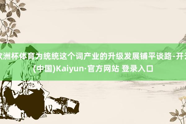 欧洲杯体育为统统这个词产业的升级发展铺平谈路-开云(中国)Kaiyun·官方网站 登录入口