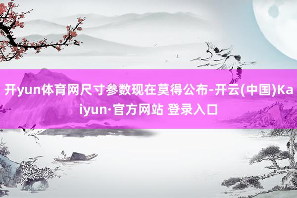 开yun体育网尺寸参数现在莫得公布-开云(中国)Kaiyun·官方网站 登录入口