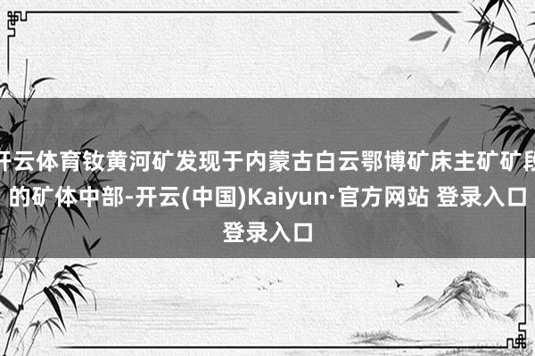 开云体育钕黄河矿发现于内蒙古白云鄂博矿床主矿矿段的矿体中部-开云(中国)Kaiyun·官方网站 登录入口