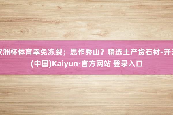 欧洲杯体育幸免冻裂；思作秀山？精选土产货石材-开云(中国)Kaiyun·官方网站 登录入口