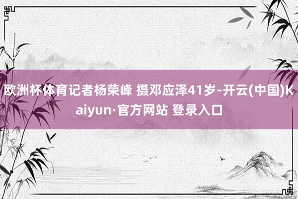 欧洲杯体育记者杨荣峰 摄邓应泽41岁-开云(中国)Kaiyun·官方网站 登录入口
