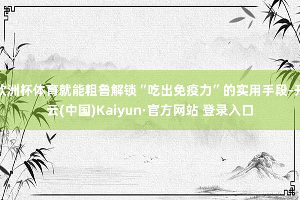 欧洲杯体育就能粗鲁解锁“吃出免疫力”的实用手段-开云(中国)Kaiyun·官方网站 登录入口