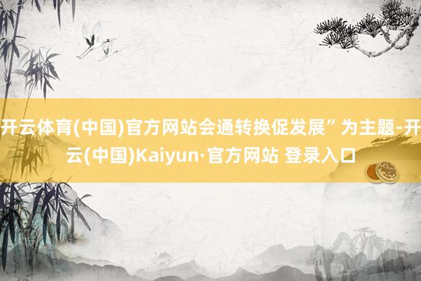 开云体育(中国)官方网站会通转换促发展”为主题-开云(中国)Kaiyun·官方网站 登录入口