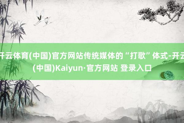 开云体育(中国)官方网站传统媒体的“打歌”体式-开云(中国)Kaiyun·官方网站 登录入口