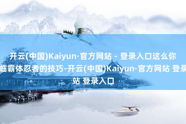 开云(中国)Kaiyun·官方网站 - 登录入口这么你在濒临霸体忍者的技巧-开云(中国)Kaiyun·官方网站 登录入口