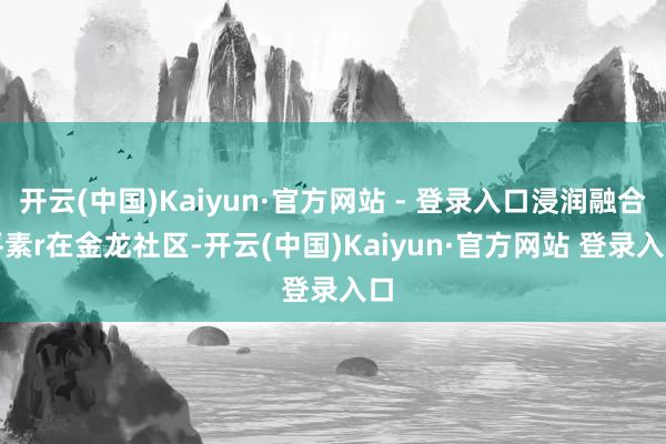 开云(中国)Kaiyun·官方网站 - 登录入口浸润融合平素r　　在金龙社区-开云(中国)Kaiyun·官方网站 登录入口