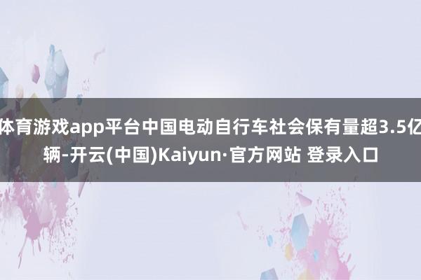 体育游戏app平台中国电动自行车社会保有量超3.5亿辆-开云(中国)Kaiyun·官方网站 登录入口