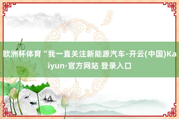 欧洲杯体育“我一直关注新能源汽车-开云(中国)Kaiyun·官方网站 登录入口