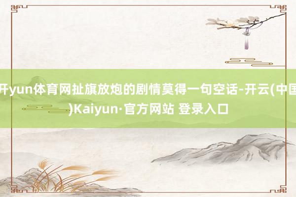 开yun体育网扯旗放炮的剧情莫得一句空话-开云(中国)Kaiyun·官方网站 登录入口