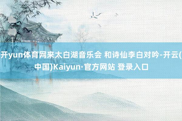 开yun体育网来太白湖音乐会 和诗仙李白对吟-开云(中国)Kaiyun·官方网站 登录入口