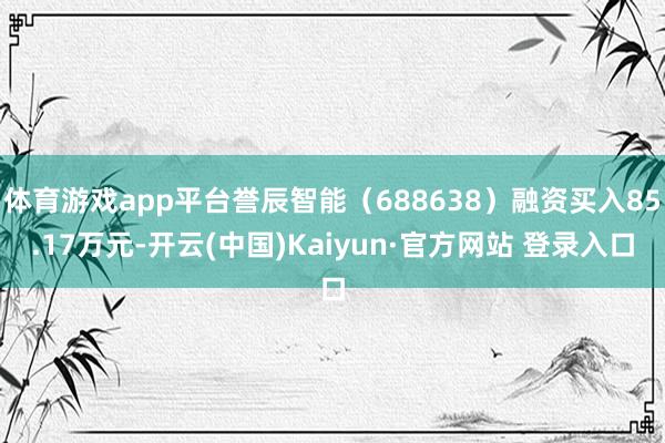 体育游戏app平台誉辰智能（688638）融资买入85.17万元-开云(中国)Kaiyun·官方网站 登录入口
