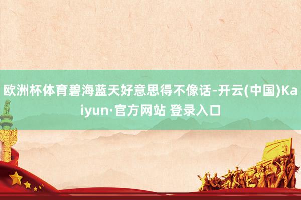 欧洲杯体育碧海蓝天好意思得不像话-开云(中国)Kaiyun·官方网站 登录入口