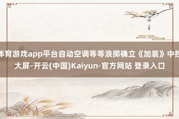 体育游戏app平台自动空调等等浪掷确立《加装》中控大屏-开云(中国)Kaiyun·官方网站 登录入口