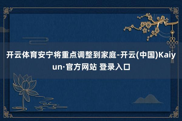 开云体育安宁将重点调整到家庭-开云(中国)Kaiyun·官方网站 登录入口