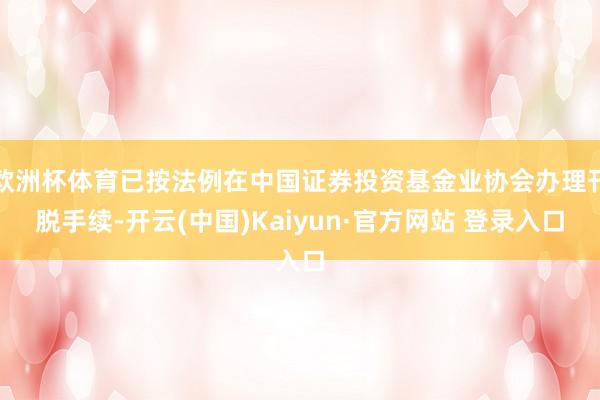 欧洲杯体育已按法例在中国证券投资基金业协会办理刊脱手续-开云(中国)Kaiyun·官方网站 登录入口