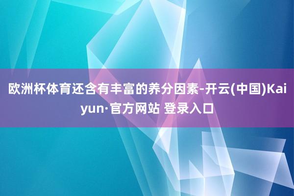 欧洲杯体育还含有丰富的养分因素-开云(中国)Kaiyun·官方网站 登录入口