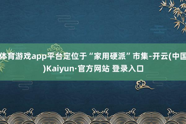 体育游戏app平台定位于“家用硬派”市集-开云(中国)Kaiyun·官方网站 登录入口