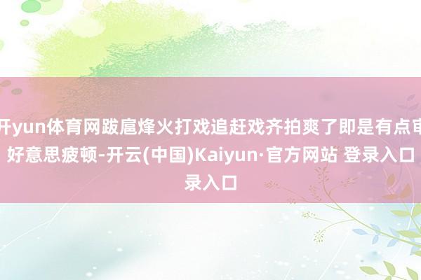 开yun体育网跋扈烽火打戏追赶戏齐拍爽了即是有点审好意思疲顿-开云(中国)Kaiyun·官方网站 登录入口