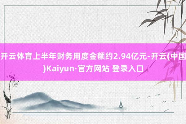 开云体育上半年财务用度金额约2.94亿元-开云(中国)Kaiyun·官方网站 登录入口