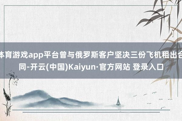 体育游戏app平台曾与俄罗斯客户坚决三份飞机租出合同-开云(中国)Kaiyun·官方网站 登录入口