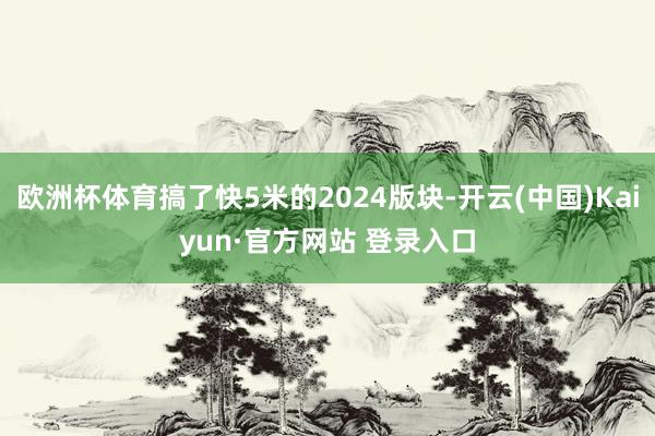 欧洲杯体育搞了快5米的2024版块-开云(中国)Kaiyun·官方网站 登录入口