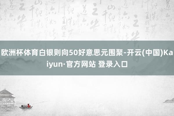 欧洲杯体育白银则向50好意思元围聚-开云(中国)Kaiyun·官方网站 登录入口